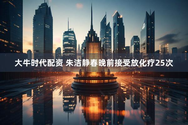 大牛时代配资 朱洁静春晚前接受放化疗25次