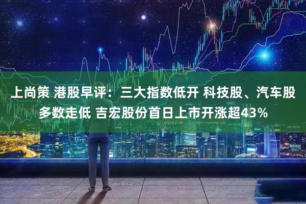 上尚策 港股早评：三大指数低开 科技股、汽车股多数走低 吉宏股份首日上市开涨超43%
