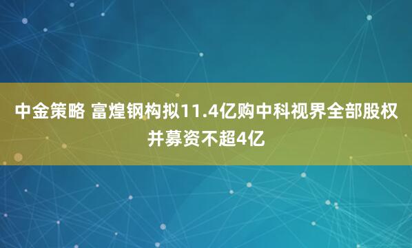 中金策略 富煌钢构拟11.4亿购中科视界全部股权并募资不超4亿