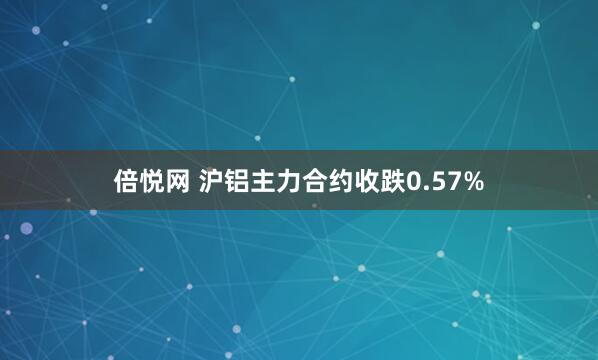倍悦网 沪铝主力合约收跌0.57%