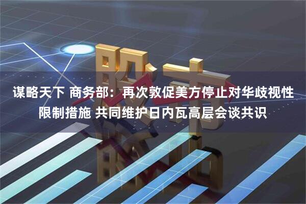 谋略天下 商务部：再次敦促美方停止对华歧视性限制措施 共同维护日内瓦高层会谈共识
