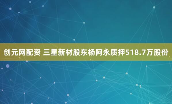 创元网配资 三星新材股东杨阿永质押518.7万股份
