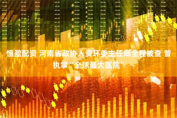 恒盈配资 河南省政协人资环委主任阚全程被查 曾执掌“全球最大医院”