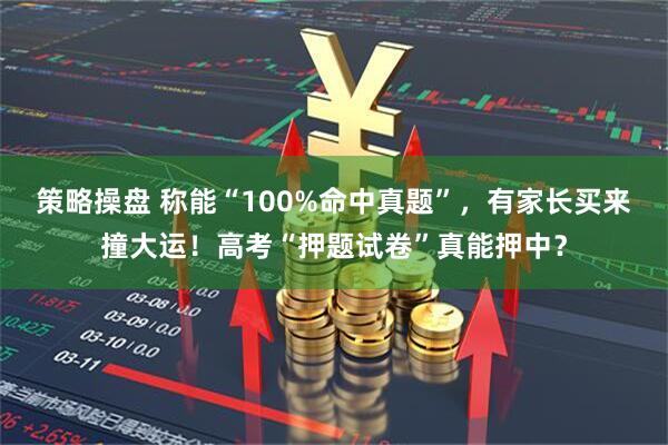 策略操盘 称能“100%命中真题”，有家长买来撞大运！高考“押题试卷”真能押中？