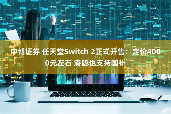 中博证券 任天堂Switch 2正式开售：定价4000元左右 港版也支持国补