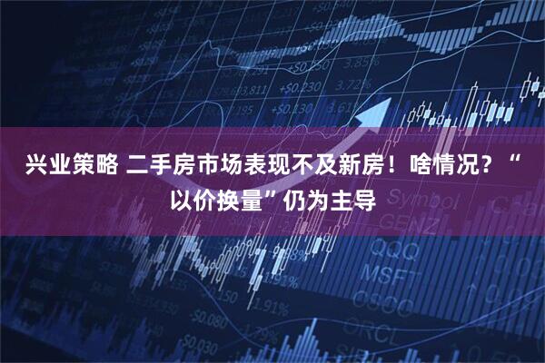兴业策略 二手房市场表现不及新房！啥情况？“以价换量”仍为主导