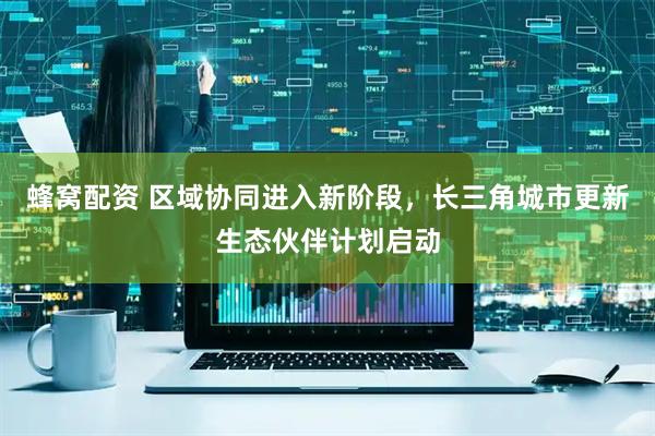 蜂窝配资 区域协同进入新阶段，长三角城市更新生态伙伴计划启动