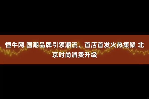 恒牛网 国潮品牌引领潮流、首店首发火热集聚 北京时尚消费升级