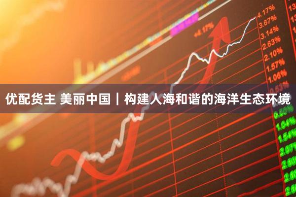 优配货主 美丽中国｜构建人海和谐的海洋生态环境