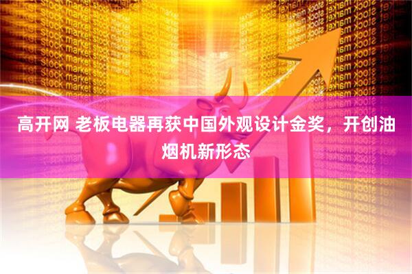 高开网 老板电器再获中国外观设计金奖，开创油烟机新形态