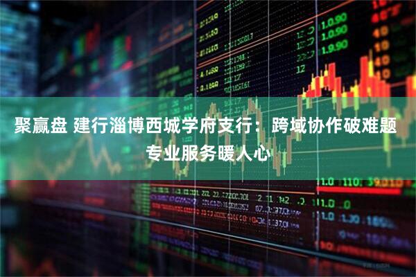 聚赢盘 建行淄博西城学府支行：跨域协作破难题 专业服务暖人心