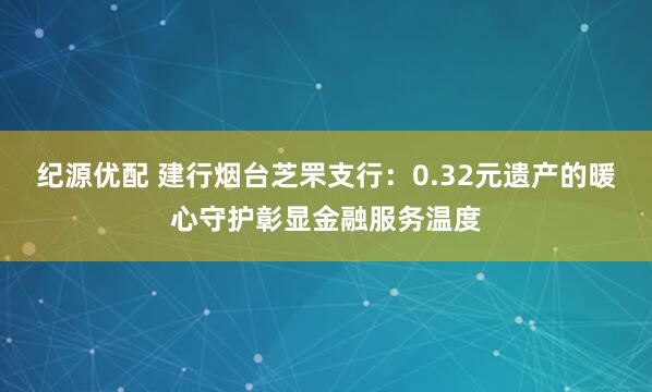 纪源优配 建行烟台芝罘支行：0.32元遗产的暖心守护彰显金融服务温度