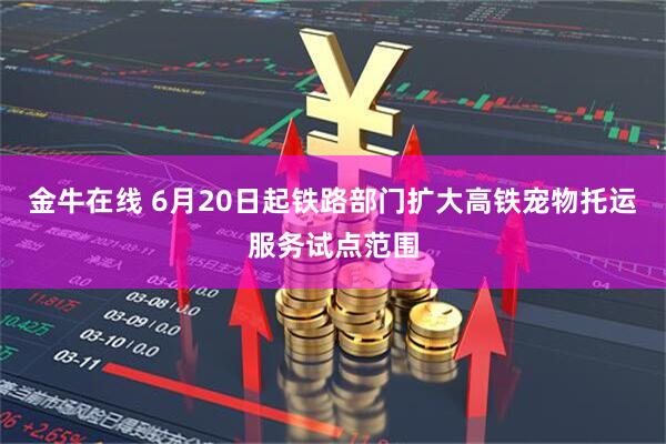 金牛在线 6月20日起铁路部门扩大高铁宠物托运服务试点范围