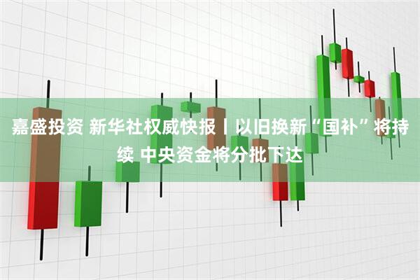嘉盛投资 新华社权威快报丨以旧换新“国补”将持续 中央资金将分批下达