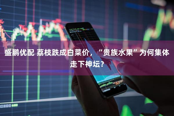 盛鹏优配 荔枝跌成白菜价，“贵族水果”为何集体走下神坛？