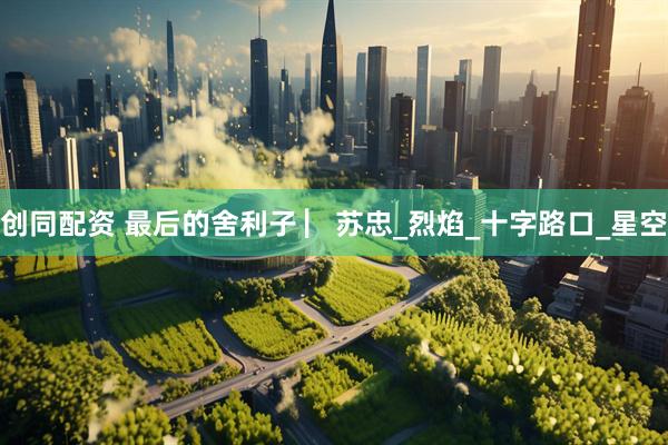 创同配资 最后的舍利子 ▏苏忠_烈焰_十字路口_星空