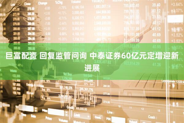 巨富配资 回复监管问询 中泰证券60亿元定增迎新进展