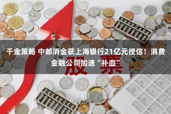 千金策略 中邮消金获上海银行21亿元授信！消费金融公司加速“补血”