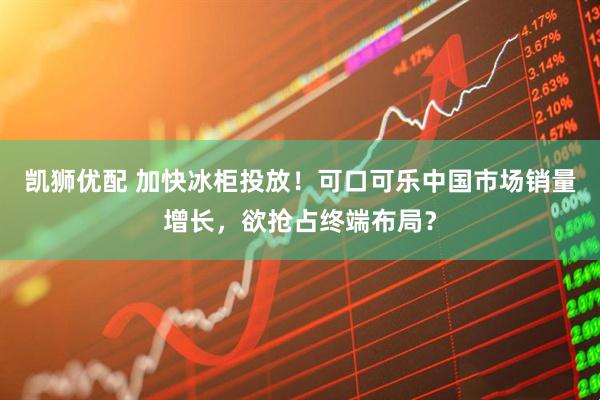 凯狮优配 加快冰柜投放！可口可乐中国市场销量增长，欲抢占终端布局？