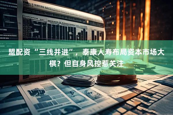 盟配资 “三线并进”，泰康人寿布局资本市场大棋？但自身风控惹关注