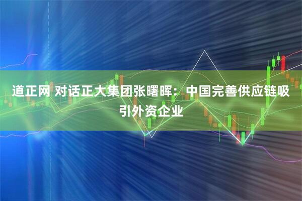 道正网 对话正大集团张曙晖：中国完善供应链吸引外资企业