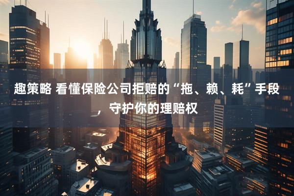 趣策略 看懂保险公司拒赔的“拖、赖、耗”手段，守护你的理赔权