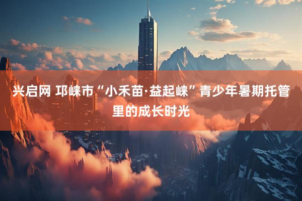 兴启网 邛崃市“小禾苗·益起崃”青少年暑期托管里的成长时光