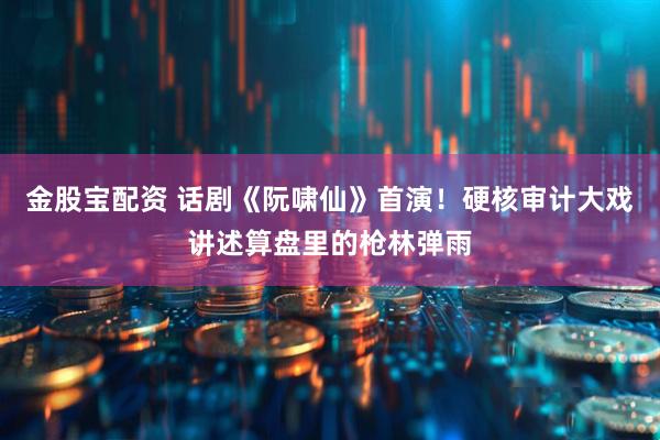 金股宝配资 话剧《阮啸仙》首演！硬核审计大戏讲述算盘里的枪林弹雨