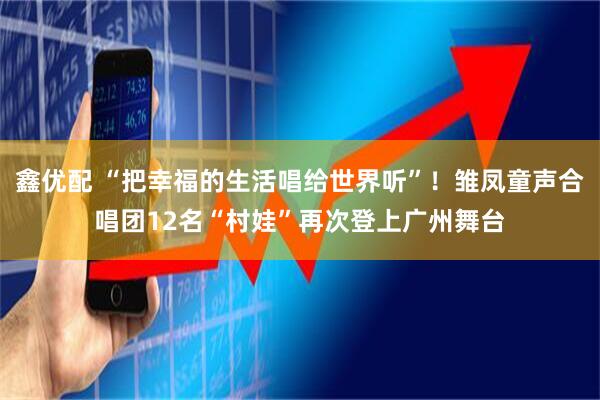 鑫优配 “把幸福的生活唱给世界听”！雏凤童声合唱团12名“村娃”再次登上广州舞台