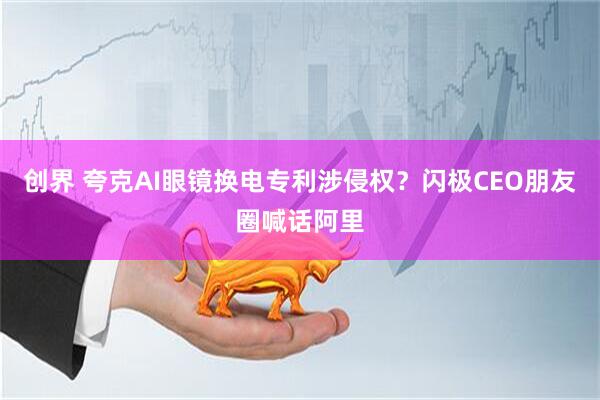 创界 夸克AI眼镜换电专利涉侵权？闪极CEO朋友圈喊话阿里