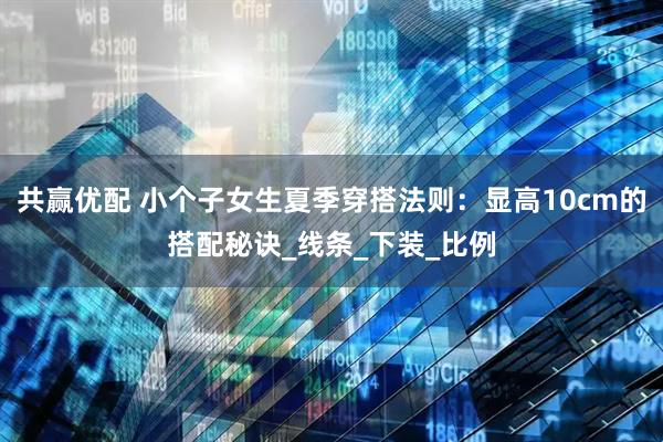 共赢优配 小个子女生夏季穿搭法则：显高10cm的搭配秘诀_线条_下装_比例