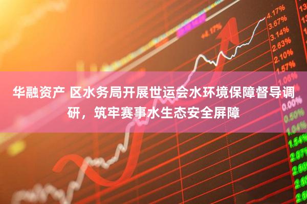 华融资产 区水务局开展世运会水环境保障督导调研，筑牢赛事水生态安全屏障