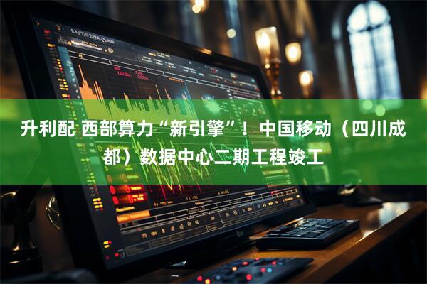 升利配 西部算力“新引擎”！中国移动（四川成都）数据中心二期工程竣工