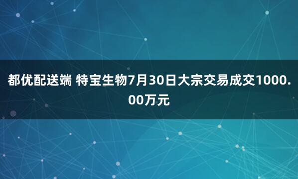 都优配送端 特宝生物7月30日大宗交易成交1000.00万元