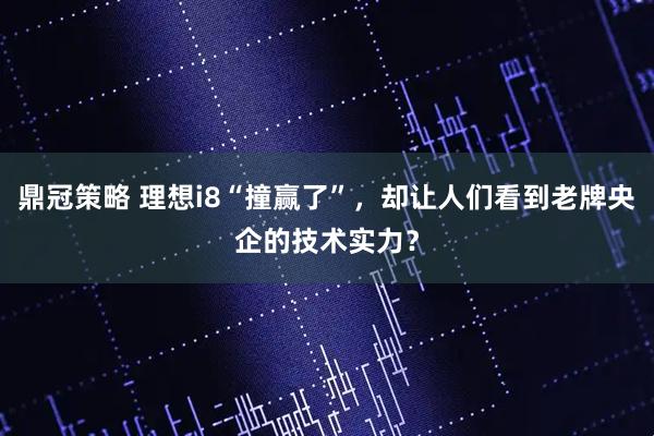 鼎冠策略 理想i8“撞赢了”，却让人们看到老牌央企的技术实力？