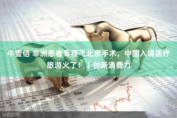 牛壹佰 非洲患者专程飞北京手术，中国入境医疗旅游火了！｜创新消费力