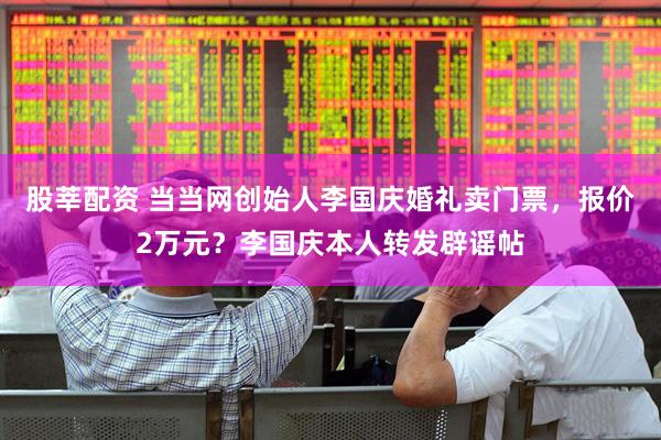 股莘配资 当当网创始人李国庆婚礼卖门票，报价2万元？李国庆本人转发辟谣帖