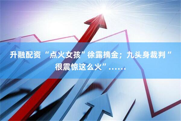 升融配资 “点火女孩”徐露摘金；九头身裁判“很震惊这么火”……