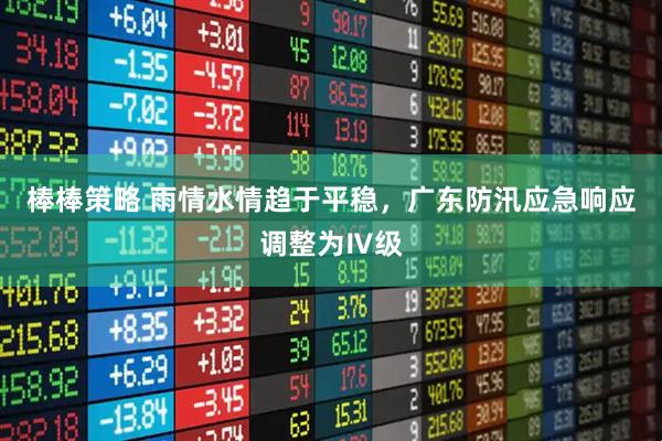 棒棒策略 雨情水情趋于平稳，广东防汛应急响应调整为Ⅳ级