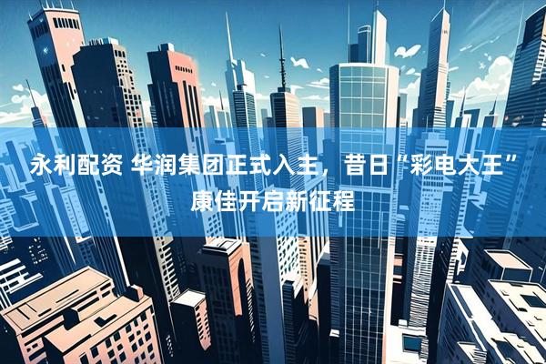 永利配资 华润集团正式入主，昔日“彩电大王”康佳开启新征程