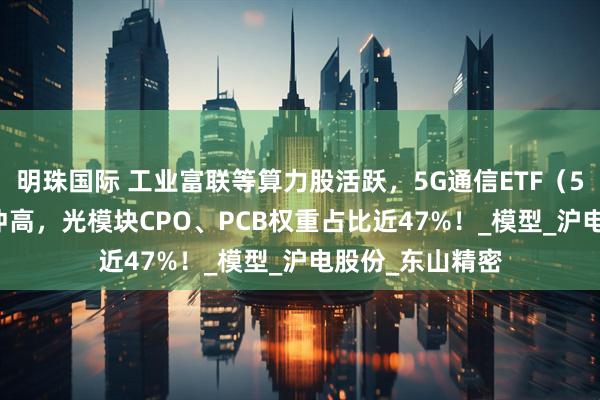 明珠国际 工业富联等算力股活跃，5G通信ETF（515050）强势冲高，光模块CPO、PCB权重占比近47%！_模型_沪电股份_东山精密