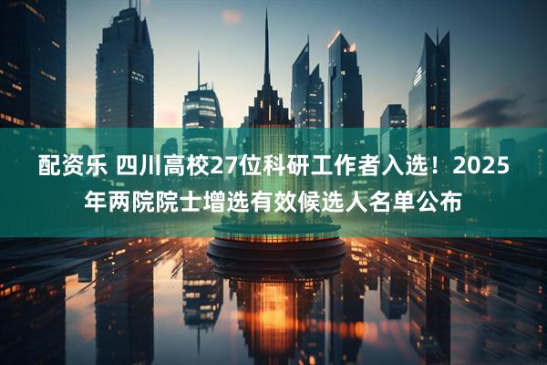 配资乐 四川高校27位科研工作者入选！2025年两院院士增选有效候选人名单公布