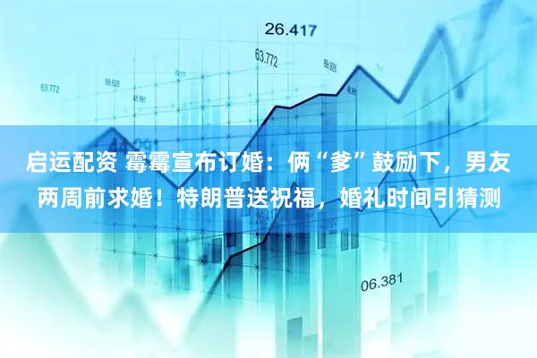启运配资 霉霉宣布订婚：俩“爹”鼓励下，男友两周前求婚！特朗普送祝福，婚礼时间引猜测
