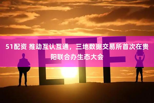 51配资 推动互认互通，三地数据交易所首次在贵阳联合办生态大会