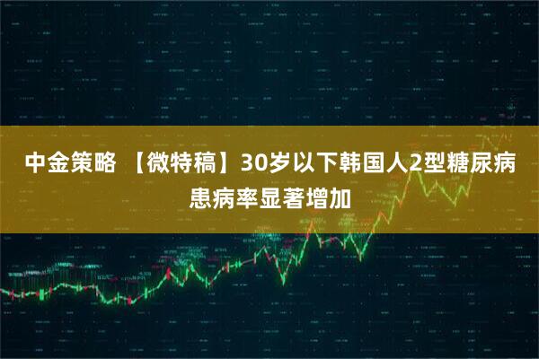 中金策略 【微特稿】30岁以下韩国人2型糖尿病患病率显著增加