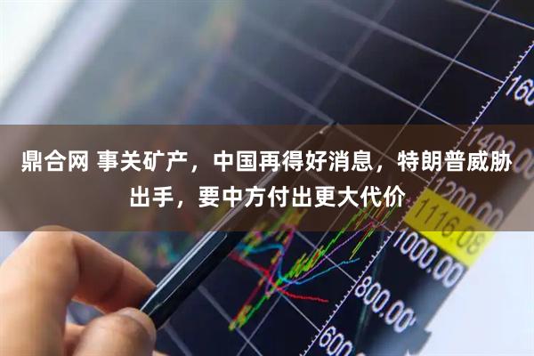 鼎合网 事关矿产，中国再得好消息，特朗普威胁出手，要中方付出更大代价