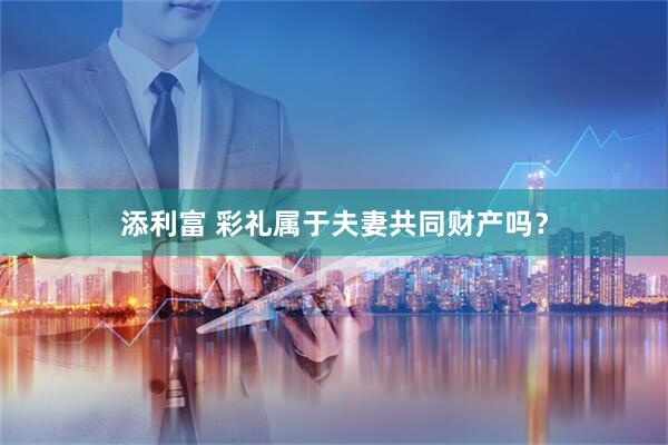 添利富 彩礼属于夫妻共同财产吗？