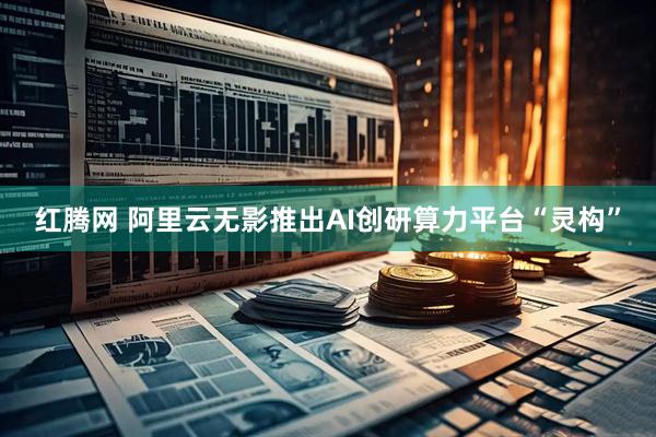 红腾网 阿里云无影推出AI创研算力平台“灵构”