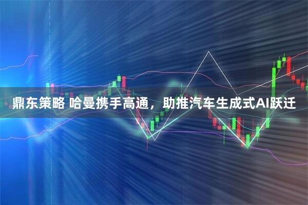 鼎东策略 哈曼携手高通，助推汽车生成式AI跃迁