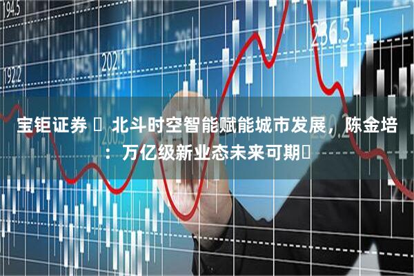 宝钜证券 ​北斗时空智能赋能城市发展，陈金培：万亿级新业态未来可期​
